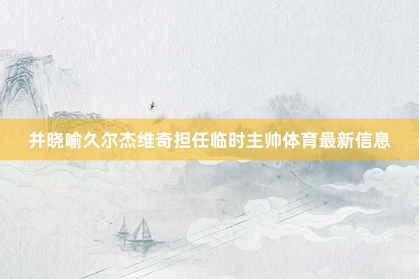 并晓喻久尔杰维奇担任临时主帅体育最新信息