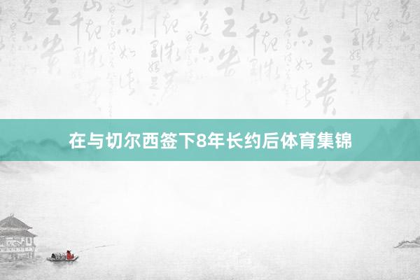 在与切尔西签下8年长约后体育集锦