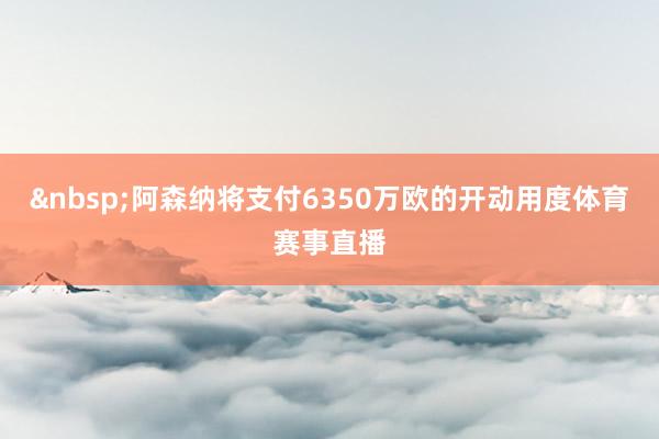 &nbsp;　　阿森纳将支付6350万欧的开动用度体育赛事直播