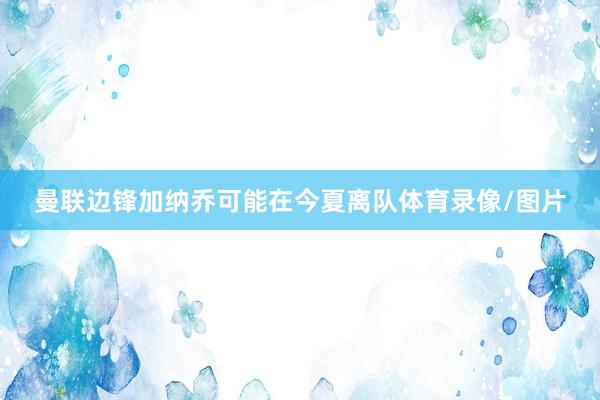 曼联边锋加纳乔可能在今夏离队体育录像/图片