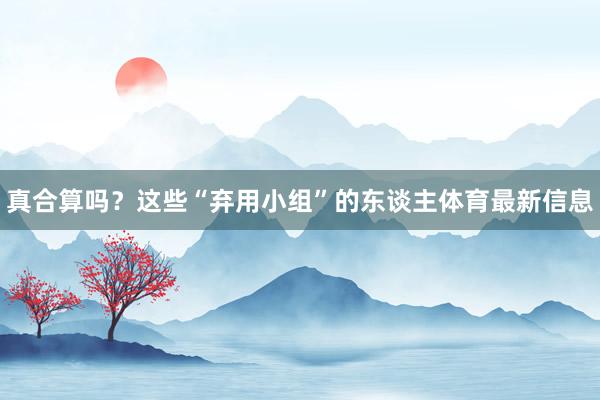 真合算吗？这些“弃用小组”的东谈主体育最新信息