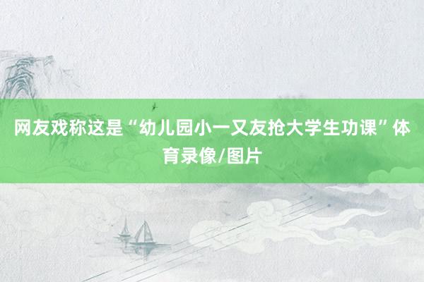 网友戏称这是“幼儿园小一又友抢大学生功课”体育录像/图片