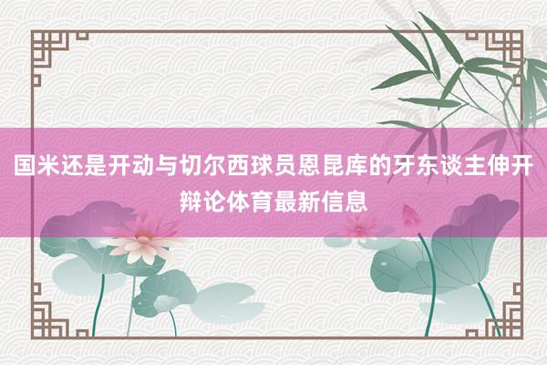 国米还是开动与切尔西球员恩昆库的牙东谈主伸开辩论体育最新信息