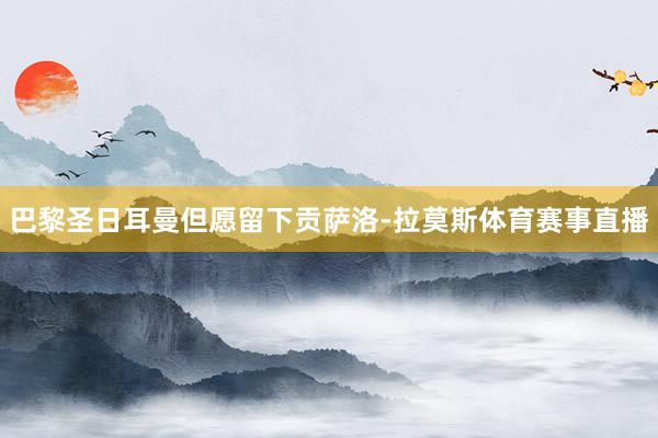 巴黎圣日耳曼但愿留下贡萨洛-拉莫斯体育赛事直播