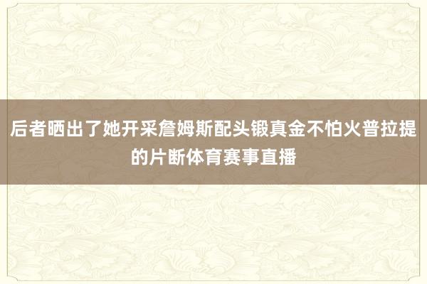 后者晒出了她开采詹姆斯配头锻真金不怕火普拉提的片断体育赛事直播