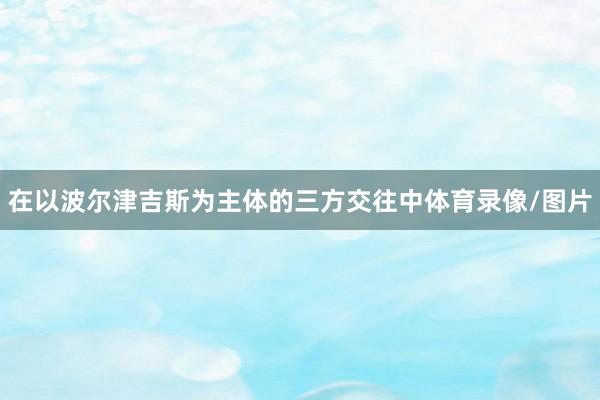 在以波尔津吉斯为主体的三方交往中体育录像/图片