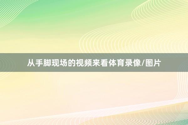 从手脚现场的视频来看体育录像/图片