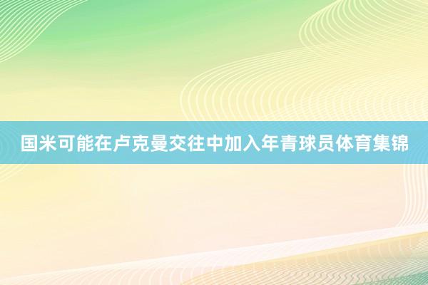 国米可能在卢克曼交往中加入年青球员体育集锦