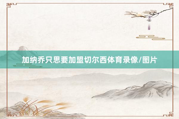 加纳乔只思要加盟切尔西体育录像/图片