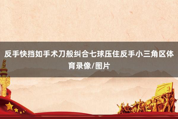 反手快挡如手术刀般纠合七球压住反手小三角区体育录像/图片