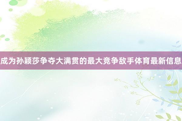 成为孙颖莎争夺大满贯的最大竞争敌手体育最新信息