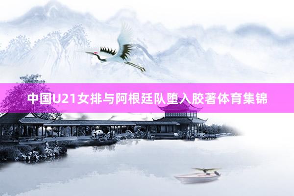 中国U21女排与阿根廷队堕入胶著体育集锦