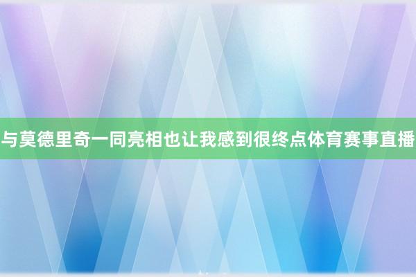 与莫德里奇一同亮相也让我感到很终点体育赛事直播