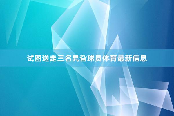 试图送走三名旯旮球员体育最新信息