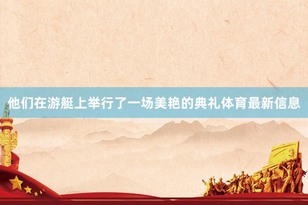他们在游艇上举行了一场美艳的典礼体育最新信息