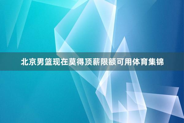 北京男篮现在莫得顶薪限额可用体育集锦