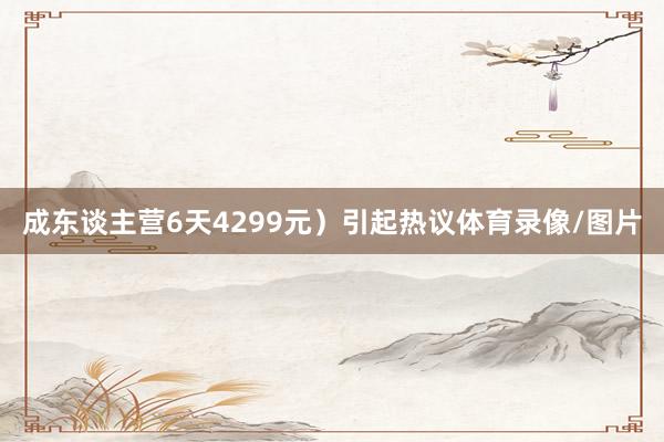 成东谈主营6天4299元）引起热议体育录像/图片