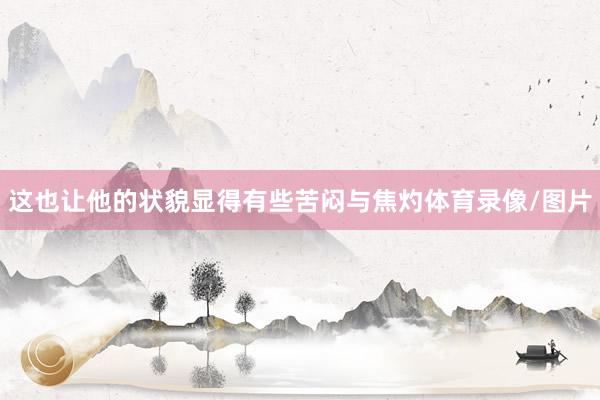 这也让他的状貌显得有些苦闷与焦灼体育录像/图片