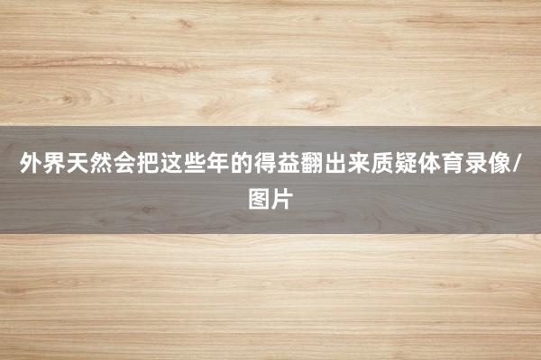 外界天然会把这些年的得益翻出来质疑体育录像/图片
