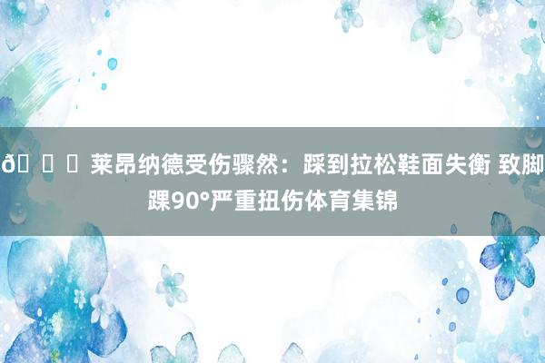 🔎莱昂纳德受伤骤然：踩到拉松鞋面失衡 致脚踝90°严重扭伤体育集锦