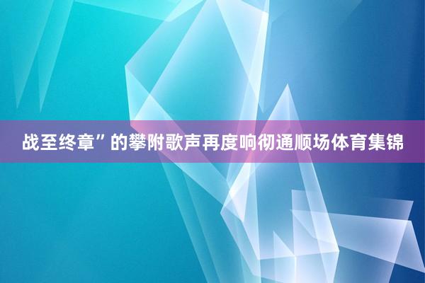 战至终章”的攀附歌声再度响彻通顺场体育集锦