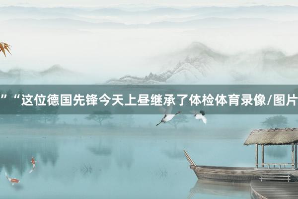 ”“这位德国先锋今天上昼继承了体检体育录像/图片