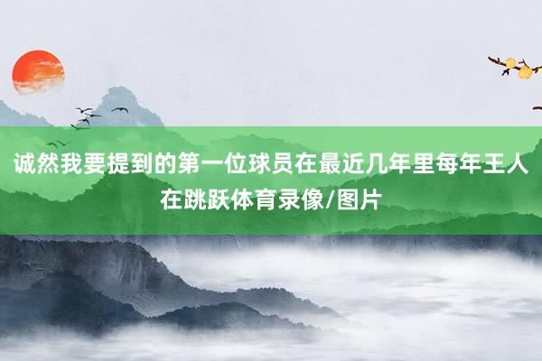 诚然我要提到的第一位球员在最近几年里每年王人在跳跃体育录像/图片