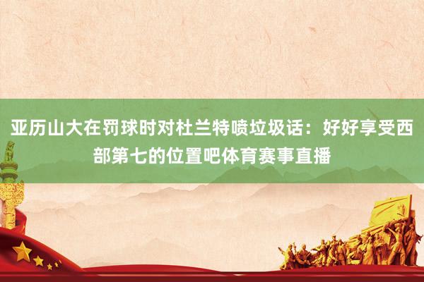 亚历山大在罚球时对杜兰特喷垃圾话：好好享受西部第七的位置吧体育赛事直播
