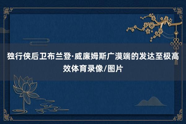 独行侠后卫布兰登·威廉姆斯广漠端的发达至极高效体育录像/图片
