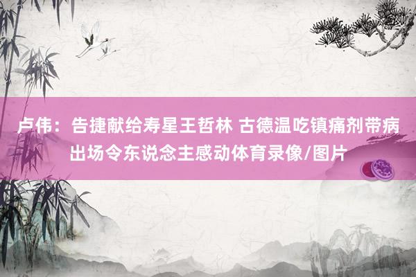 卢伟：告捷献给寿星王哲林 古德温吃镇痛剂带病出场令东说念主感动体育录像/图片
