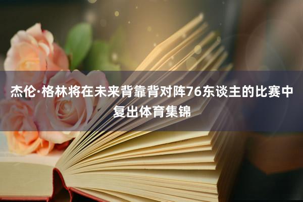 杰伦·格林将在未来背靠背对阵76东谈主的比赛中复出体育集锦