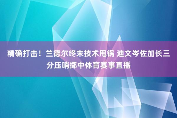精确打击！兰德尔终末技术甩锅 迪文岑佐加长三分压哨掷中体育赛事直播