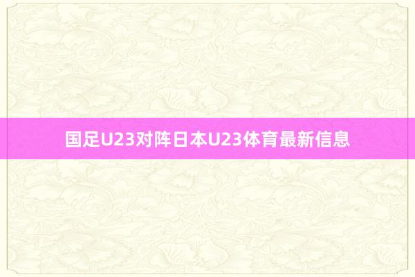 国足U23对阵日本U23体育最新信息