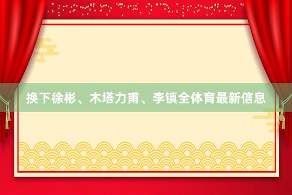 换下徐彬、木塔力甫、李镇全体育最新信息
