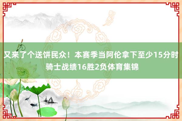 又来了个送饼民众！本赛季当阿伦拿下至少15分时 骑士战绩16胜2负体育集锦