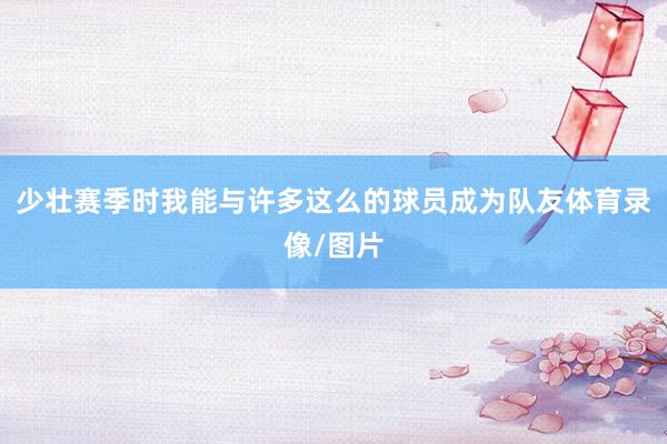 少壮赛季时我能与许多这么的球员成为队友体育录像/图片