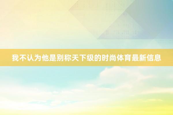 我不认为他是别称天下级的时尚体育最新信息
