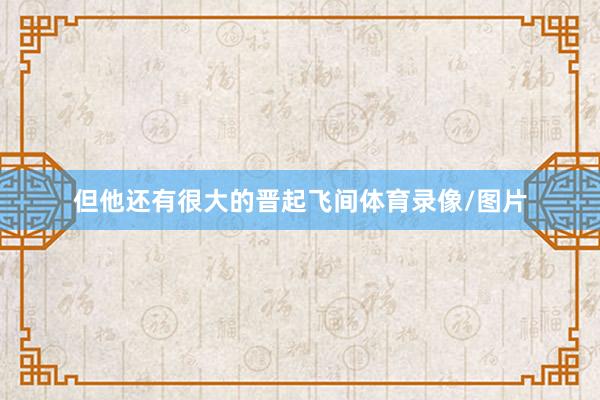 但他还有很大的晋起飞间体育录像/图片
