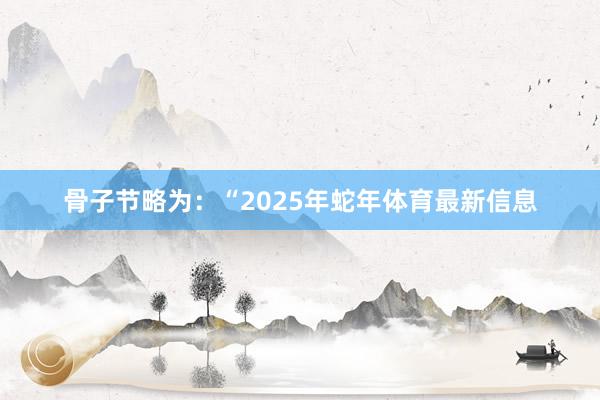 骨子节略为：“2025年蛇年体育最新信息
