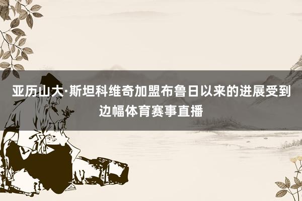 亚历山大·斯坦科维奇加盟布鲁日以来的进展受到边幅体育赛事直播