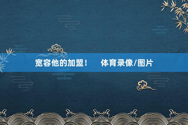 宽容他的加盟！    体育录像/图片