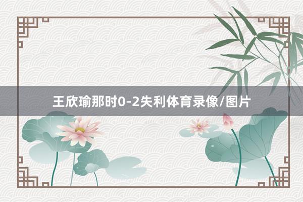 王欣瑜那时0-2失利体育录像/图片
