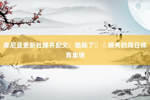 库尼亚更新社媒并配文：酷毙了‍♂娟秀的周日体育集锦