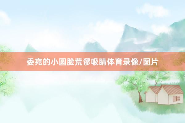 委宛的小圆脸荒谬吸睛体育录像/图片