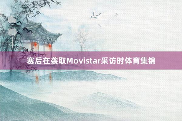 赛后在袭取Movistar采访时体育集锦
