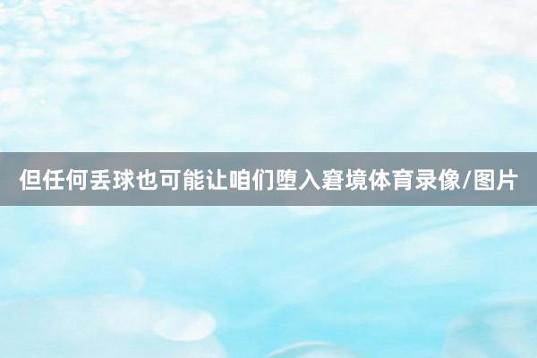 但任何丢球也可能让咱们堕入窘境体育录像/图片