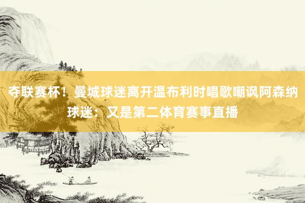 夺联赛杯！曼城球迷离开温布利时唱歌嘲讽阿森纳球迷：又是第二体育赛事直播