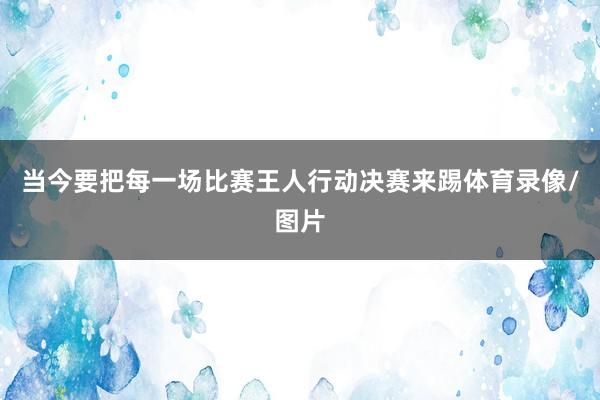 当今要把每一场比赛王人行动决赛来踢体育录像/图片