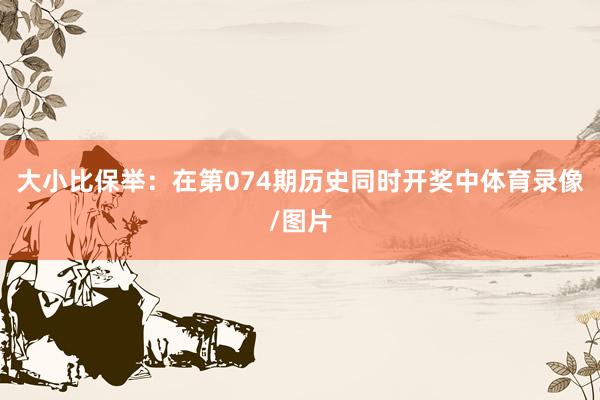 大小比保举：在第074期历史同时开奖中体育录像/图片