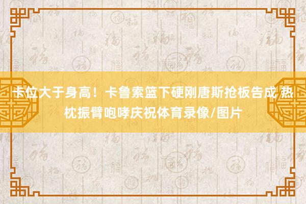 卡位大于身高！卡鲁索篮下硬刚唐斯抢板告成 热枕振臂咆哮庆祝体育录像/图片